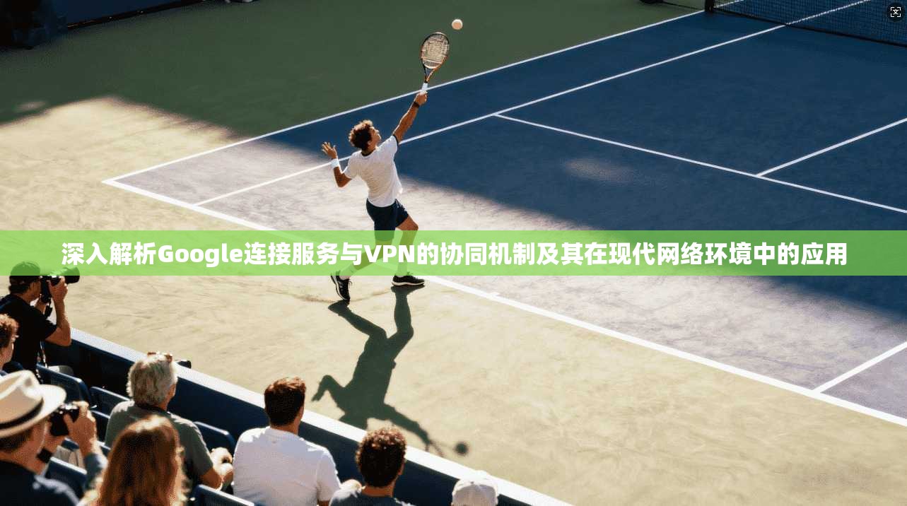 深入解析Google连接服务与VPN的协同机制及其在现代网络环境中的应用