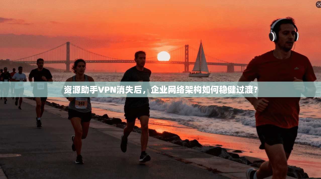 资源助手VPN消失后，企业网络架构如何稳健过渡？