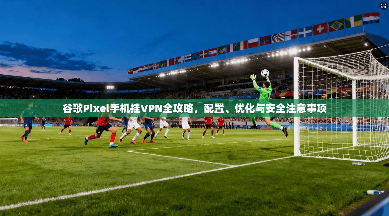谷歌Pixel手机挂VPN全攻略，配置、优化与安全注意事项