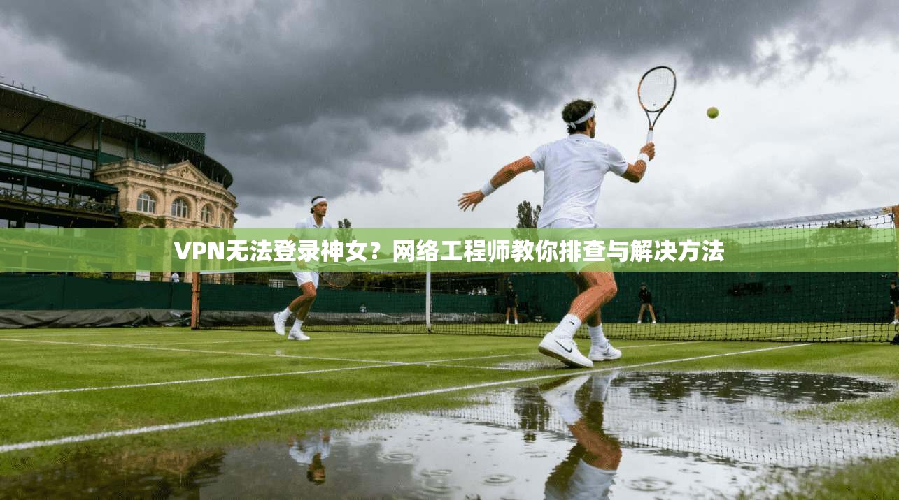 VPN无法登录神女？网络工程师教你排查与解决方法