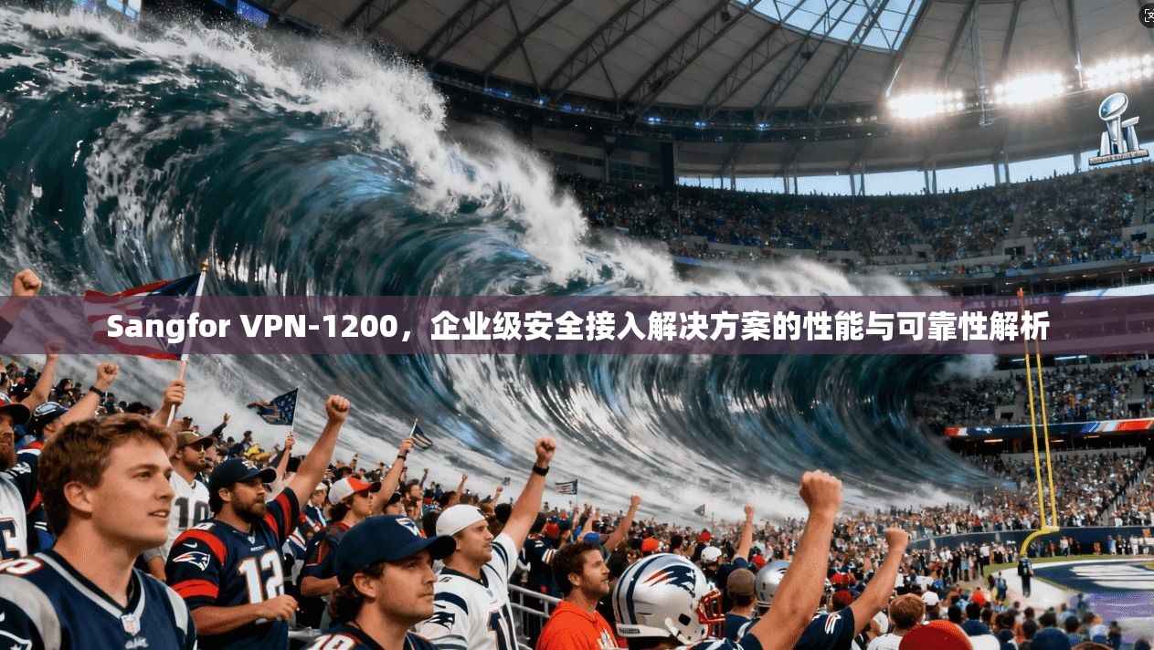 Sangfor VPN-1200，企业级安全接入解决方案的性能与可靠性解析