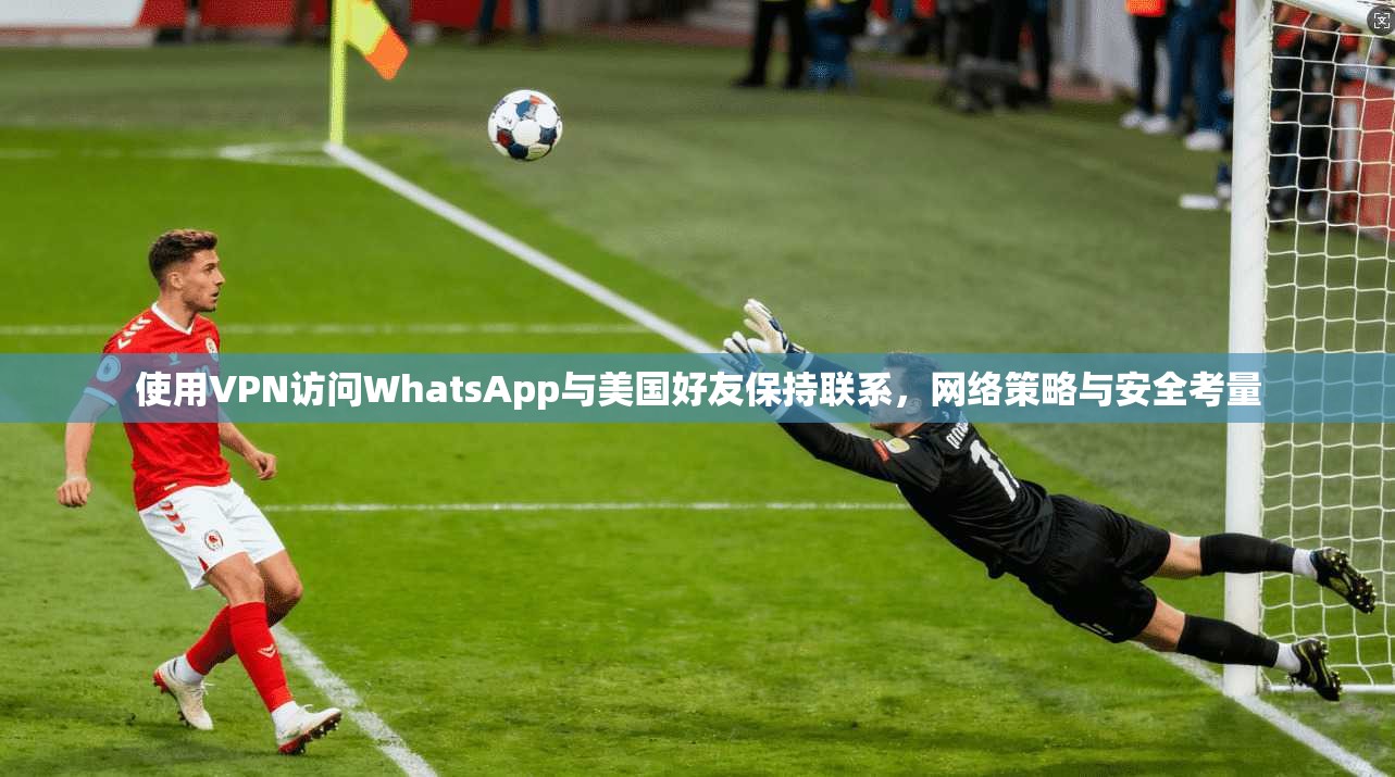 使用VPN访问WhatsApp与美国好友保持联系，网络策略与安全考量
