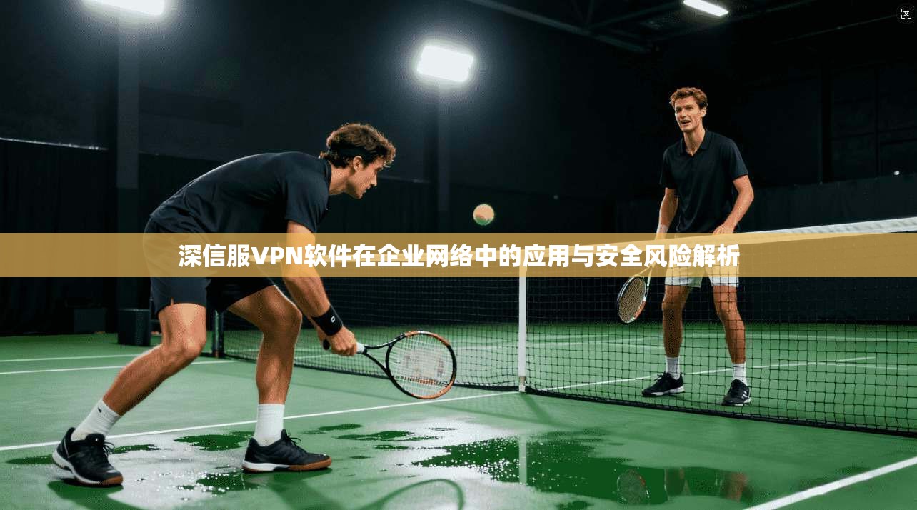 深信服VPN软件在企业网络中的应用与安全风险解析