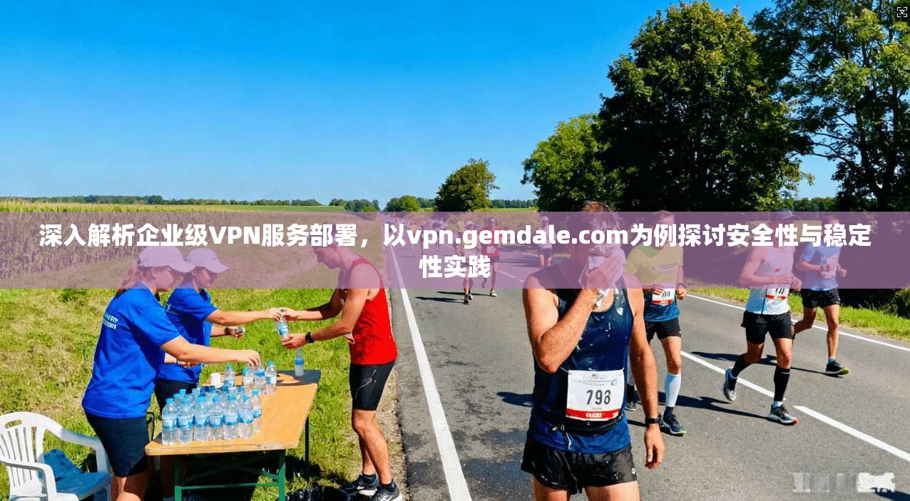 深入解析企业级VPN服务部署，以vpn.gemdale.com为例探讨安全性与稳定性实践