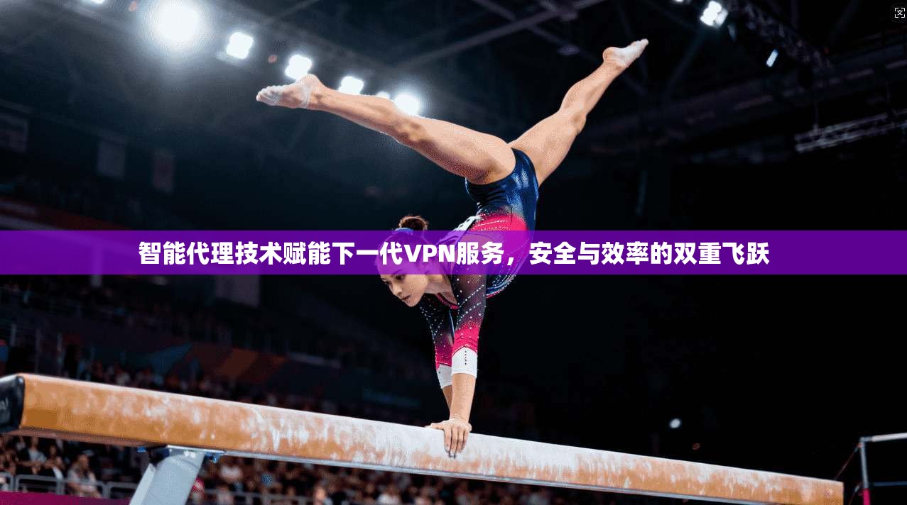 智能代理技术赋能下一代VPN服务，安全与效率的双重飞跃