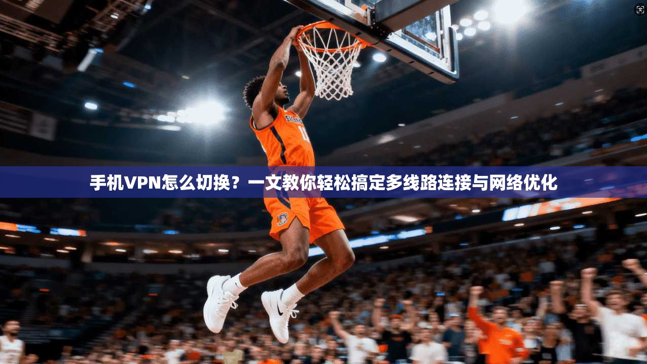 手机VPN怎么切换?一文教你轻松搞定多线路连接与网络优化