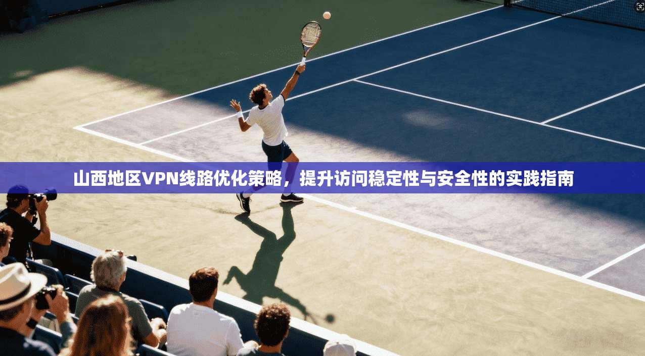 山西地区VPN线路优化策略,提升访问稳定性与安全性的实践指南