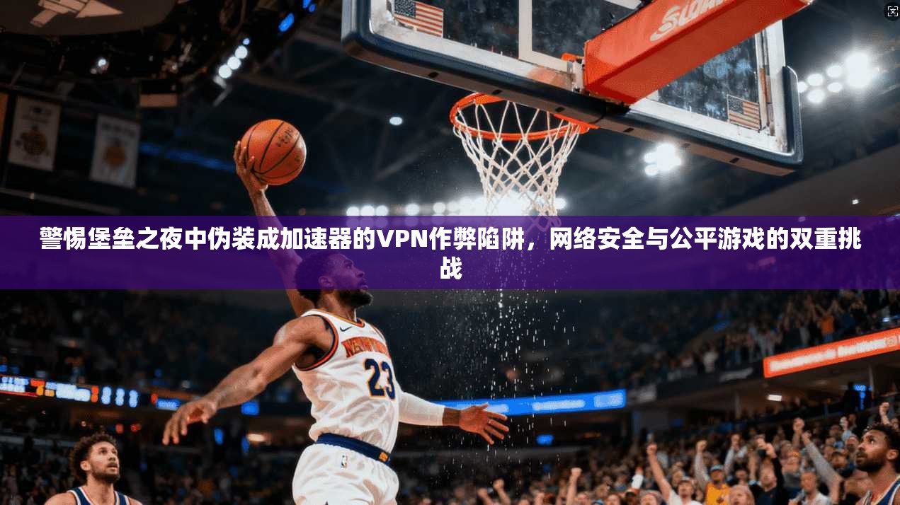 警惕堡垒之夜中伪装成加速器的VPN作弊陷阱，网络安全与公平游戏的双重挑战