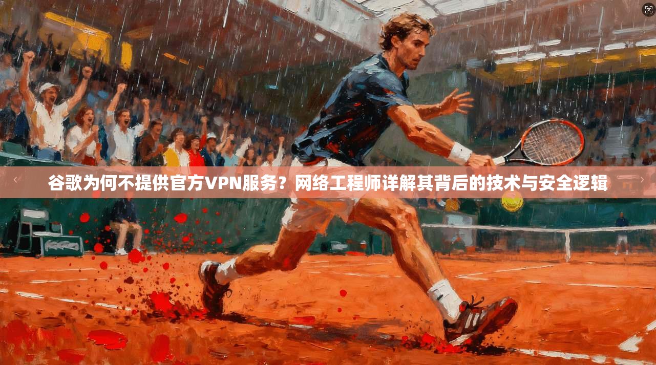 谷歌为何不提供官方VPN服务?网络工程师详解其背后的技术与安全逻辑