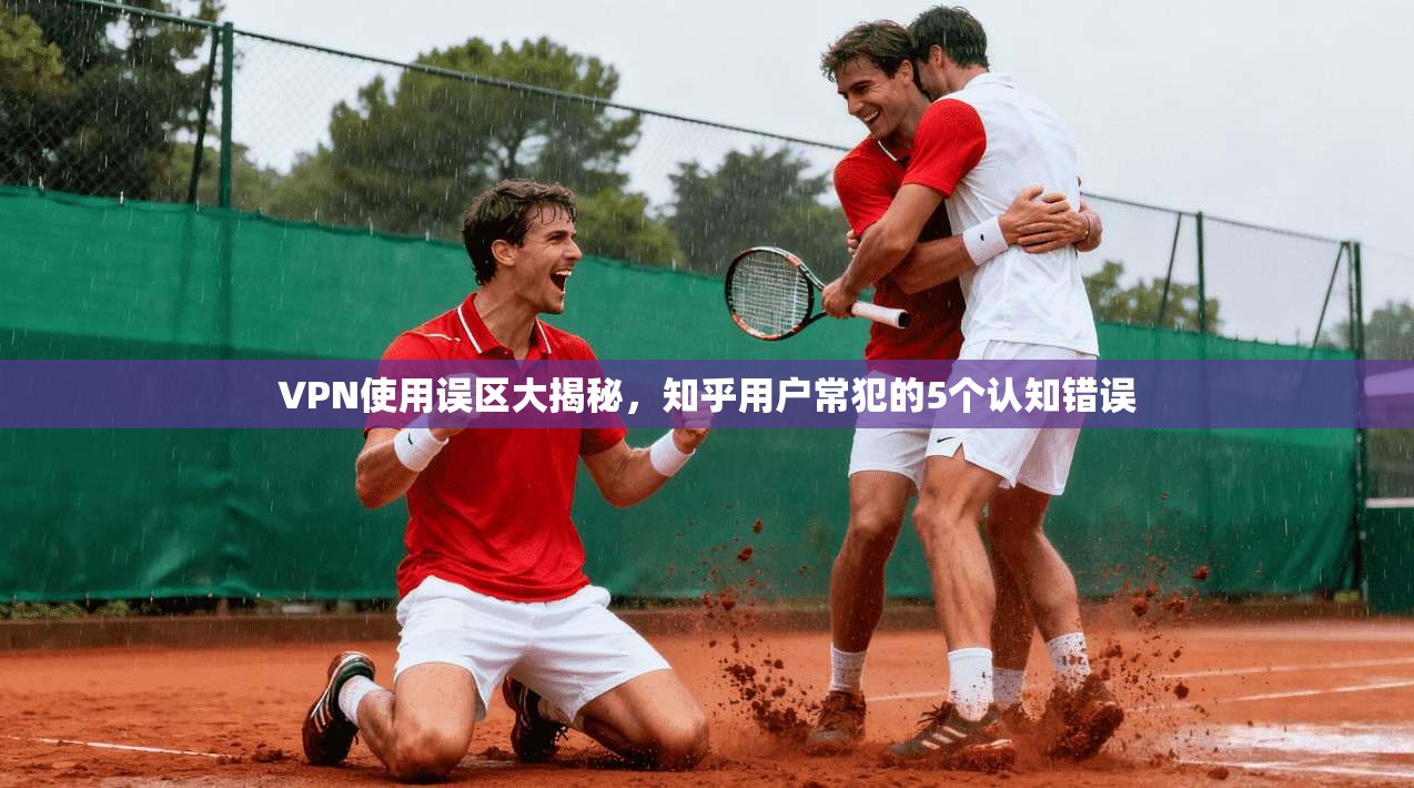 VPN使用误区大揭秘,知乎用户常犯的5个认知错误