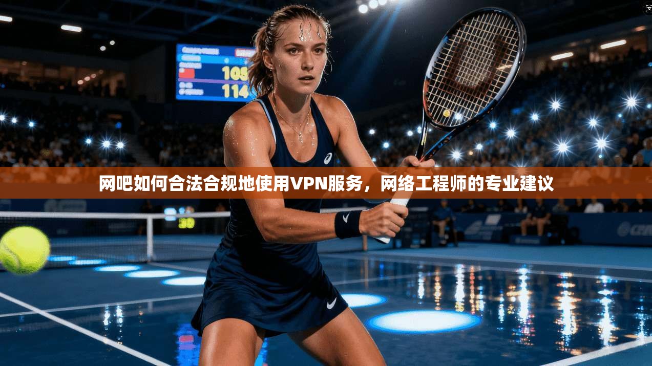 网吧如何合法合规地使用VPN服务,网络工程师的专业建议