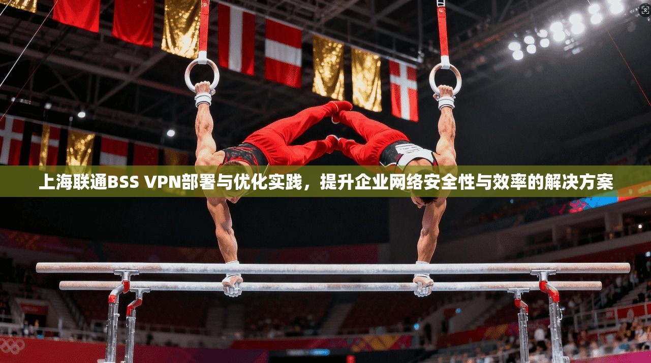 上海联通BSS VPN部署与优化实践,提升企业网络安全性与效率的解决方案