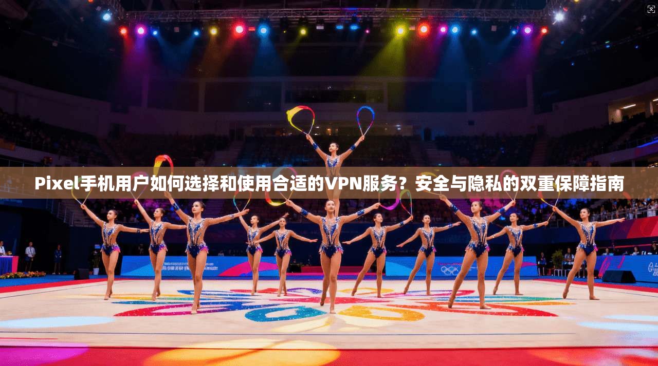 Pixel手机用户如何选择和使用合适的VPN服务?安全与隐私的双重保障指南