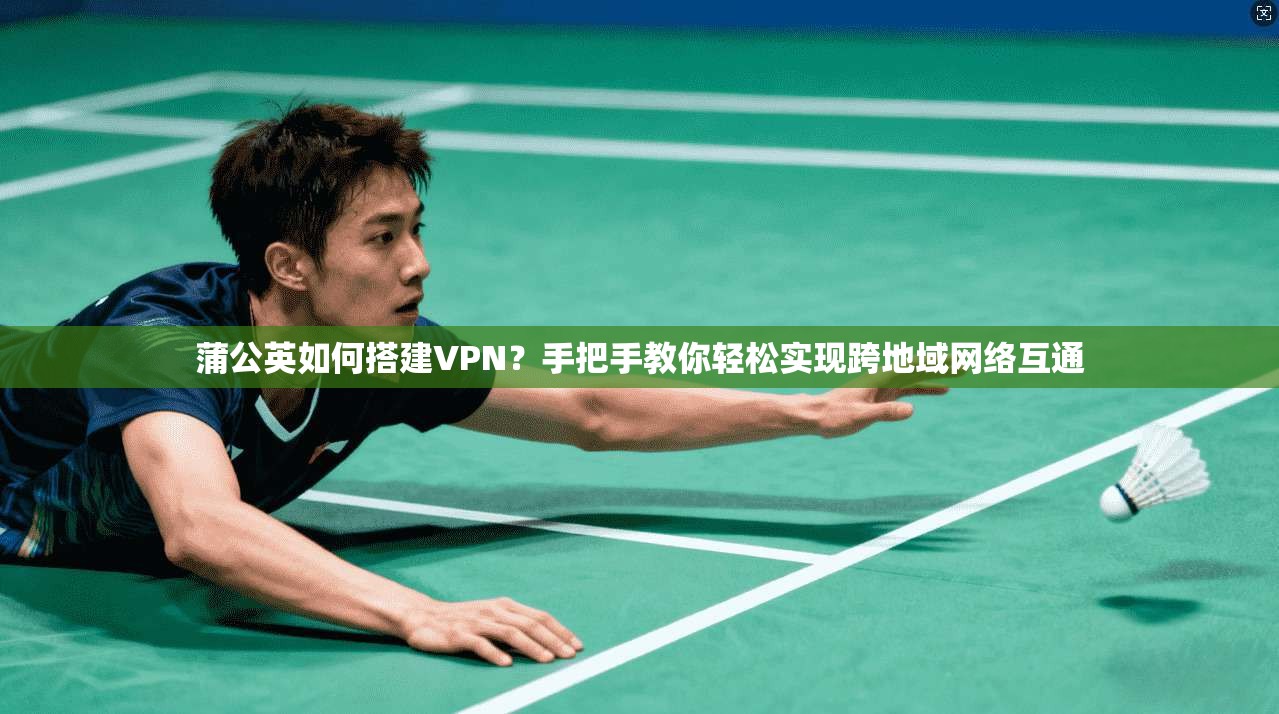 蒲公英如何搭建VPN?手把手教你轻松实现跨地域网络互通