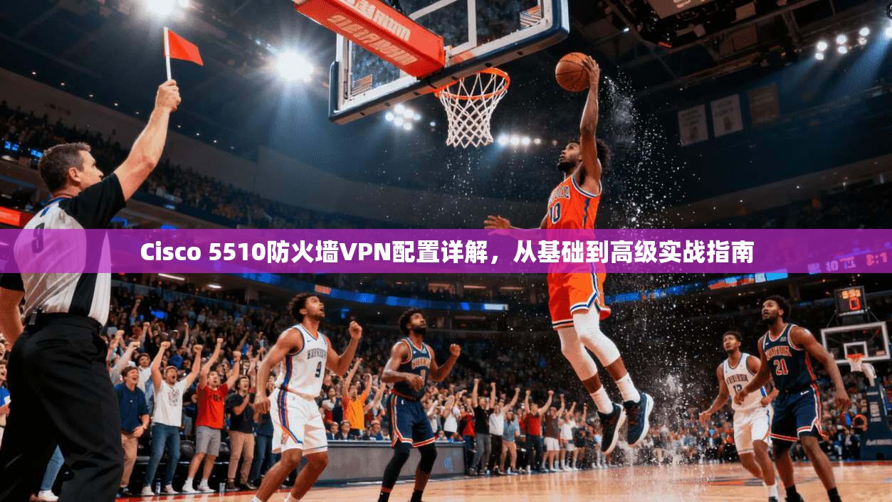 Cisco 5510防火墙VPN配置详解，从基础到高级实战指南