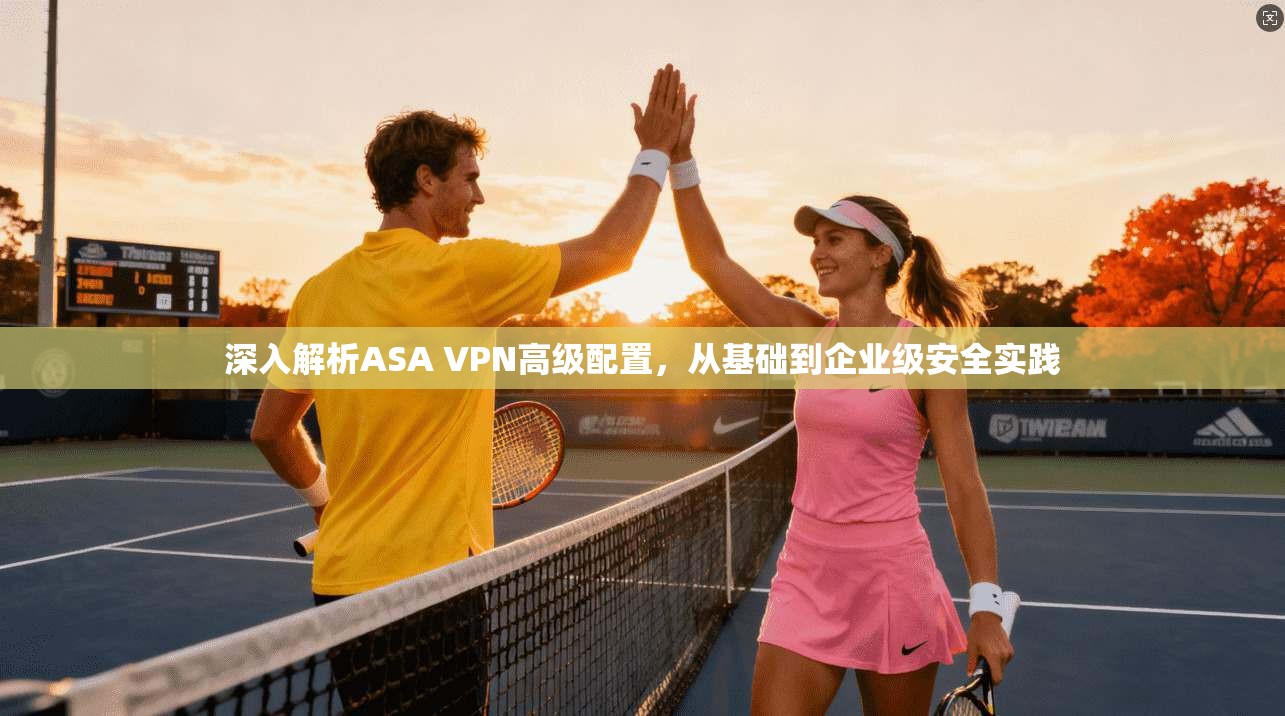 深入解析ASA VPN高级配置，从基础到企业级安全实践