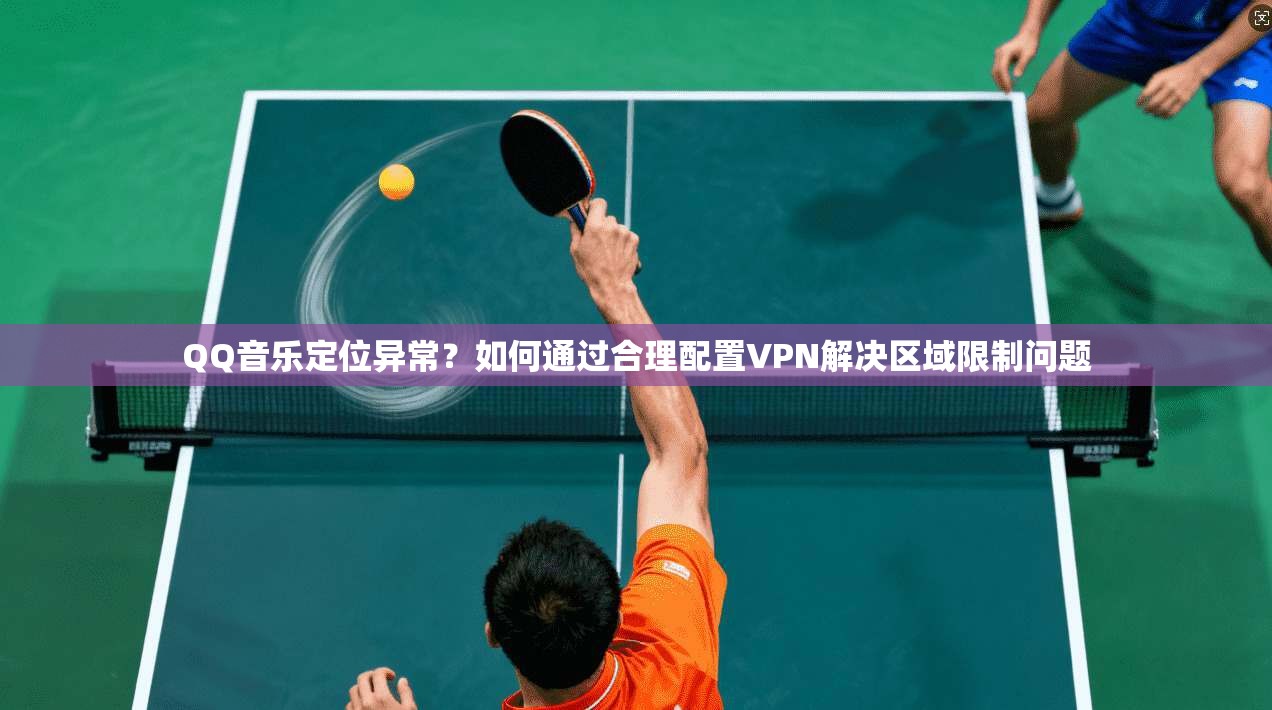 QQ音乐定位异常？如何通过合理配置VPN解决区域限制问题