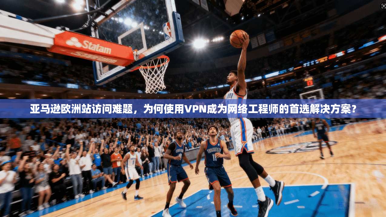 亚马逊欧洲站访问难题，为何使用VPN成为网络工程师的首选解决方案？