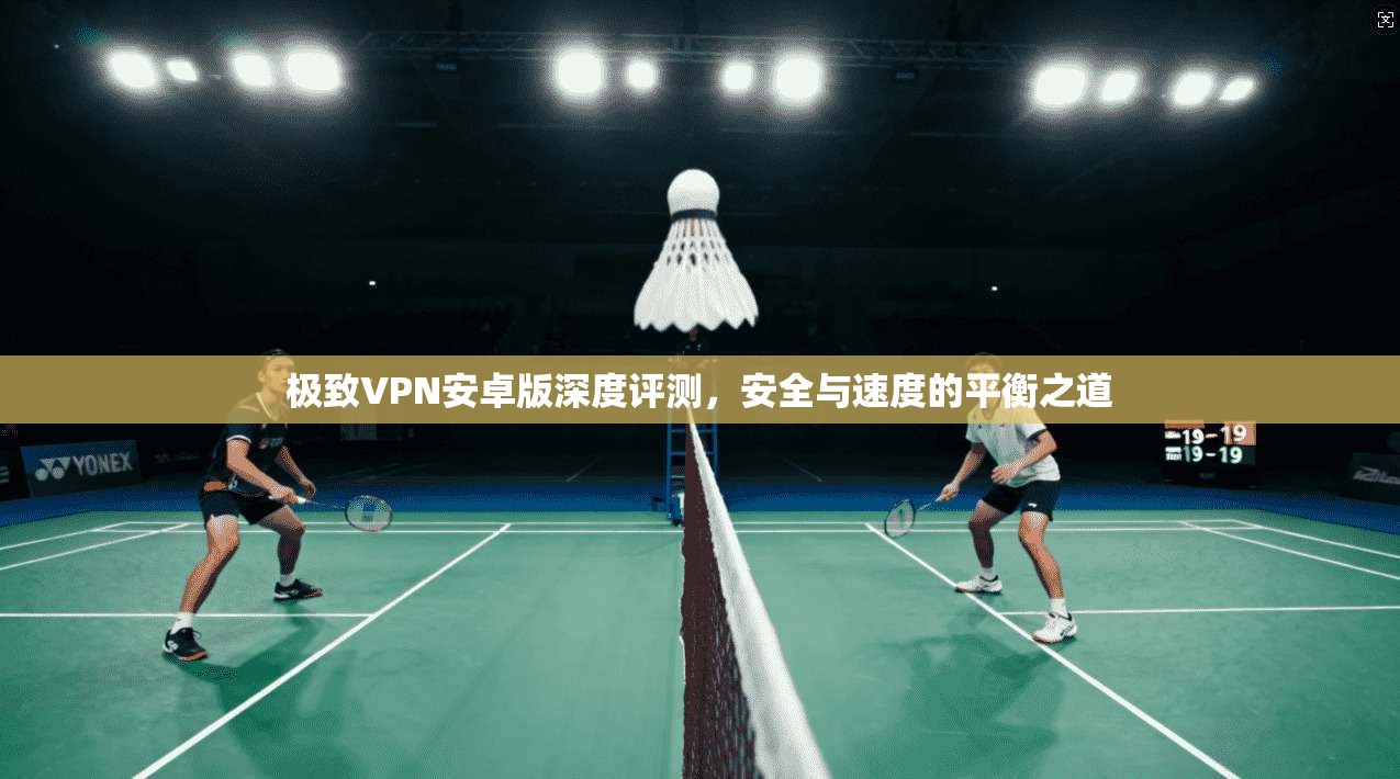 极致VPN安卓版深度评测，安全与速度的平衡之道