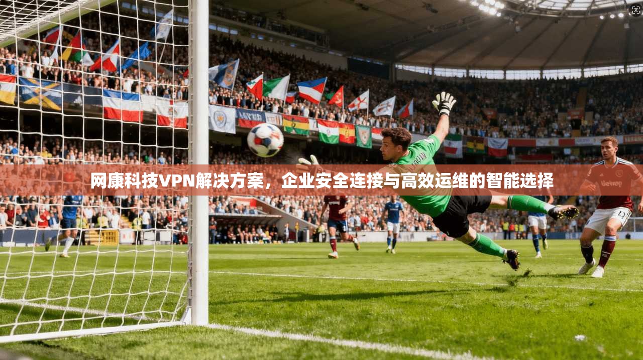 网康科技VPN解决方案,企业安全连接与高效运维的智能选择