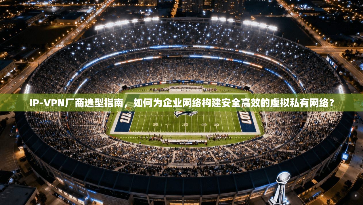IP-VPN厂商选型指南，如何为企业网络构建安全高效的虚拟私有网络？