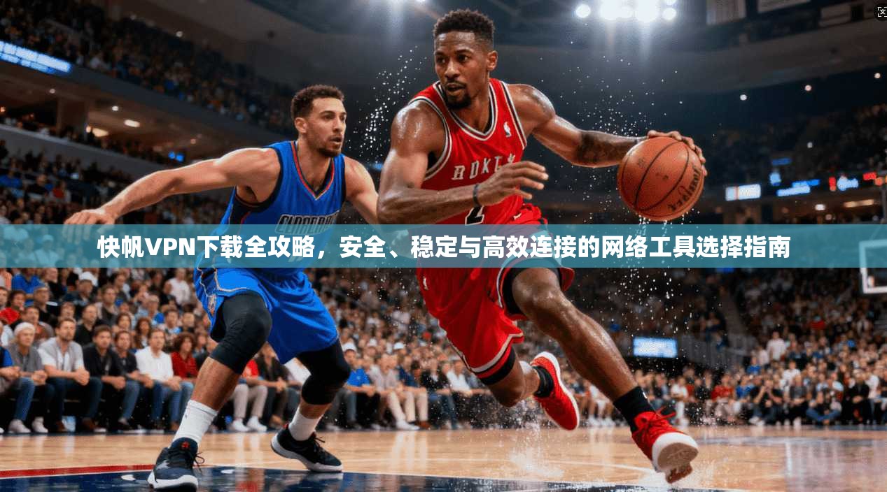 快帆VPN下载全攻略,安全、稳定与高效连接的网络工具选择指南