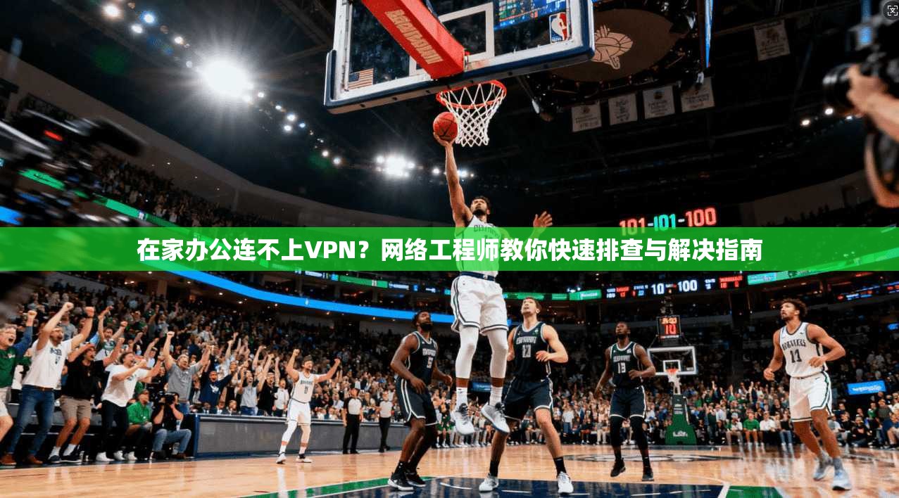 在家办公连不上VPN？网络工程师教你快速排查与解决指南