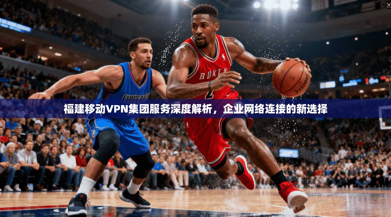 福建移动VPN集团服务深度解析，企业网络连接的新选择