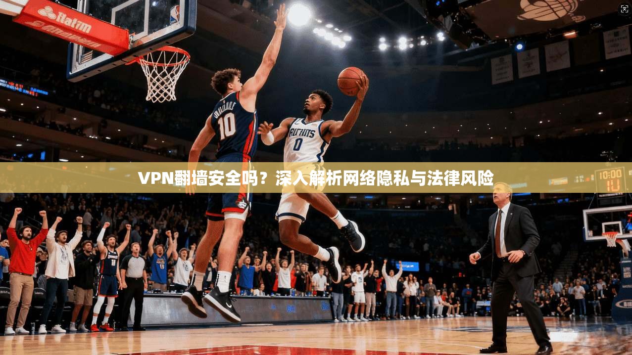 VPN翻墙安全吗?深入解析网络隐私与法律风险