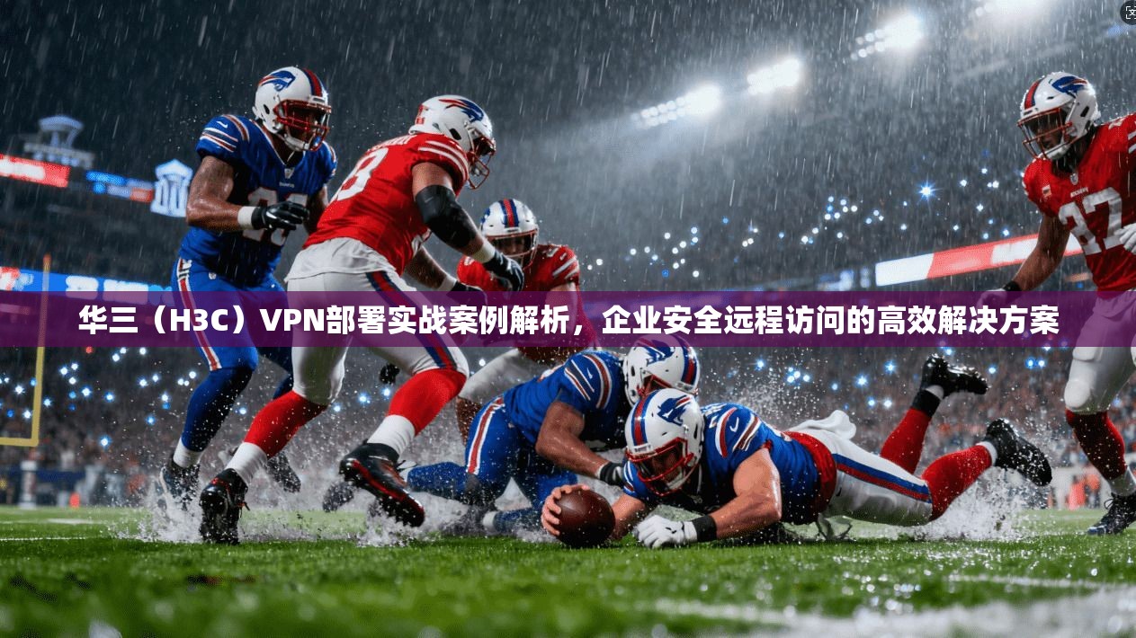 华三（H3C）VPN部署实战案例解析，企业安全远程访问的高效解决方案