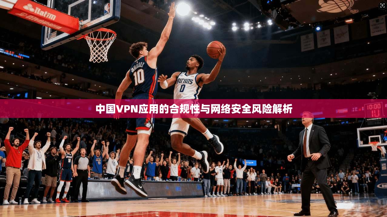 中国VPN应用的合规性与网络安全风险解析 中国VPN应用的合规性与网络安全风险解析