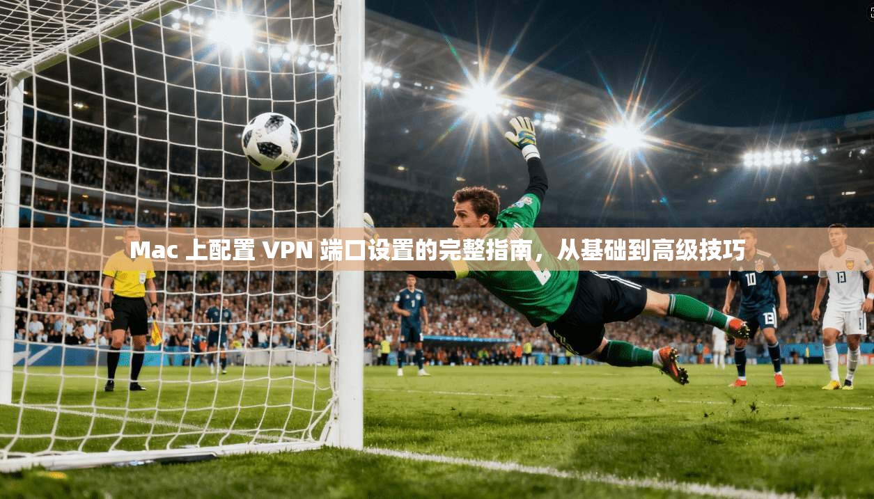 Mac 上配置 VPN 端口设置的完整指南，从基础到高级技巧