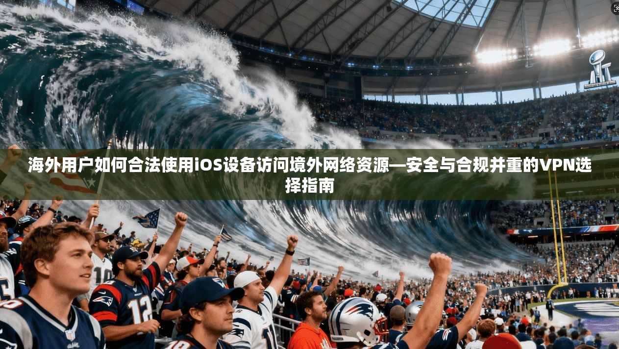 海外用户如何合法使用iOS设备访问境外网络资源—安全与合规并重的VPN选择指南