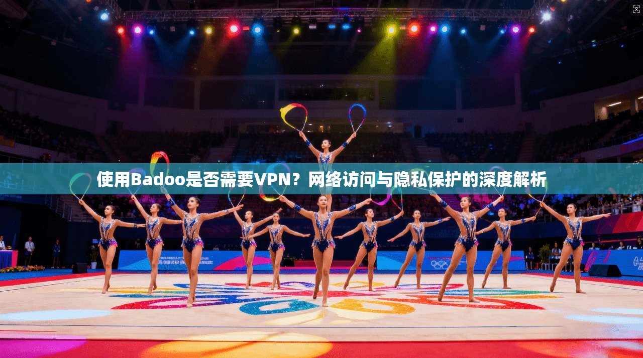 使用Badoo是否需要VPN？网络访问与隐私保护的深度解析