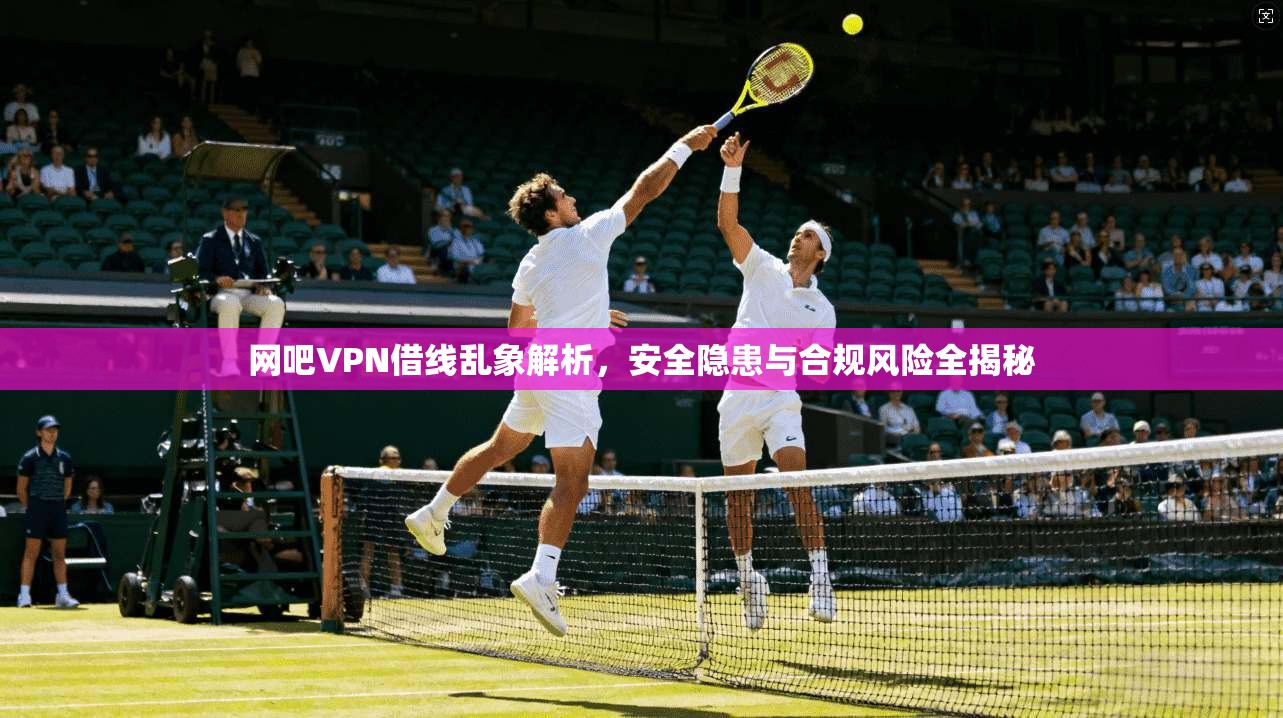 网吧VPN借线乱象解析，安全隐患与合规风险全揭秘