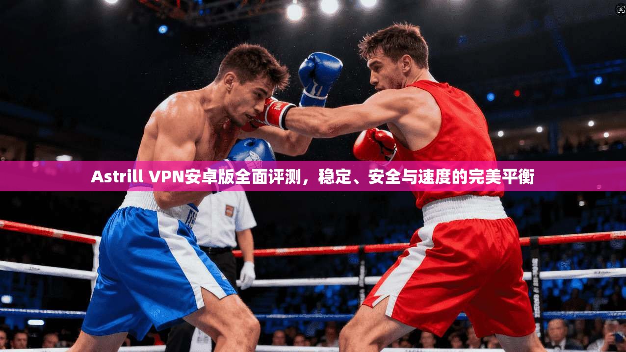 Astrill VPN安卓版全面评测，稳定、安全与速度的完美平衡