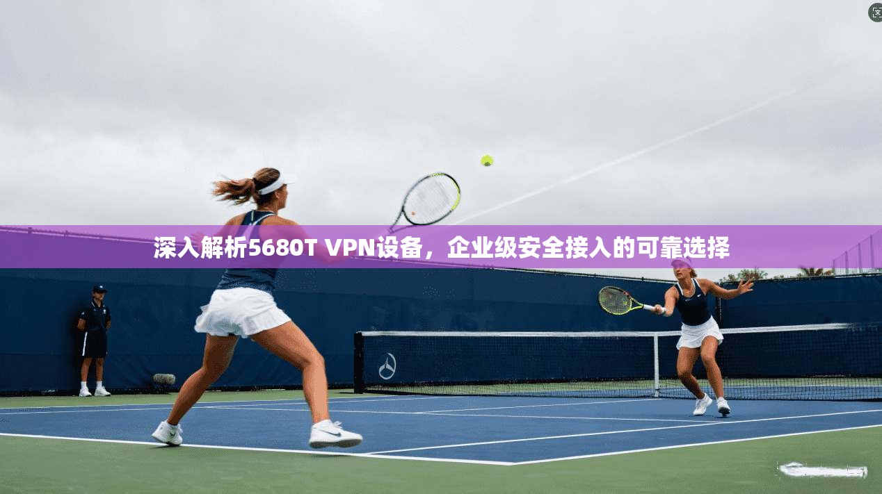 深入解析5680T VPN设备,企业级安全接入的可靠选择