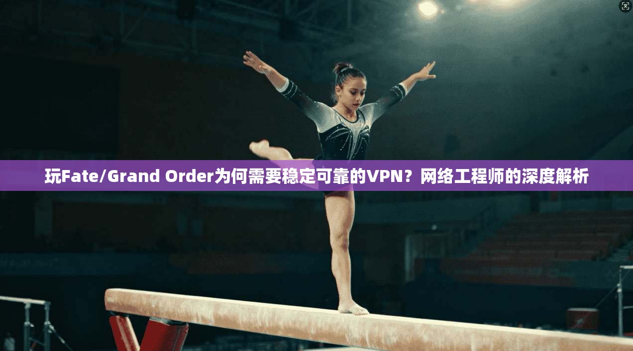 玩Fate/Grand Order为何需要稳定可靠的VPN？网络工程师的深度解析