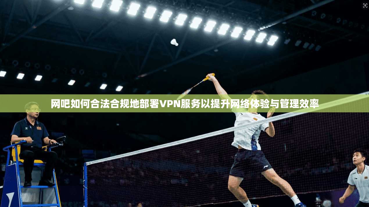 网吧如何合法合规地部署VPN服务以提升网络体验与管理效率