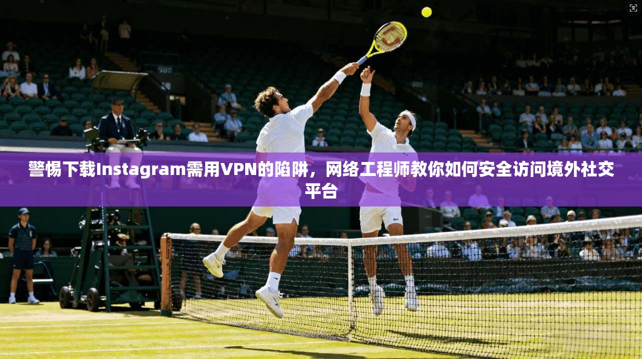 警惕下载Instagram需用VPN的陷阱，网络工程师教你如何安全访问境外社交平台