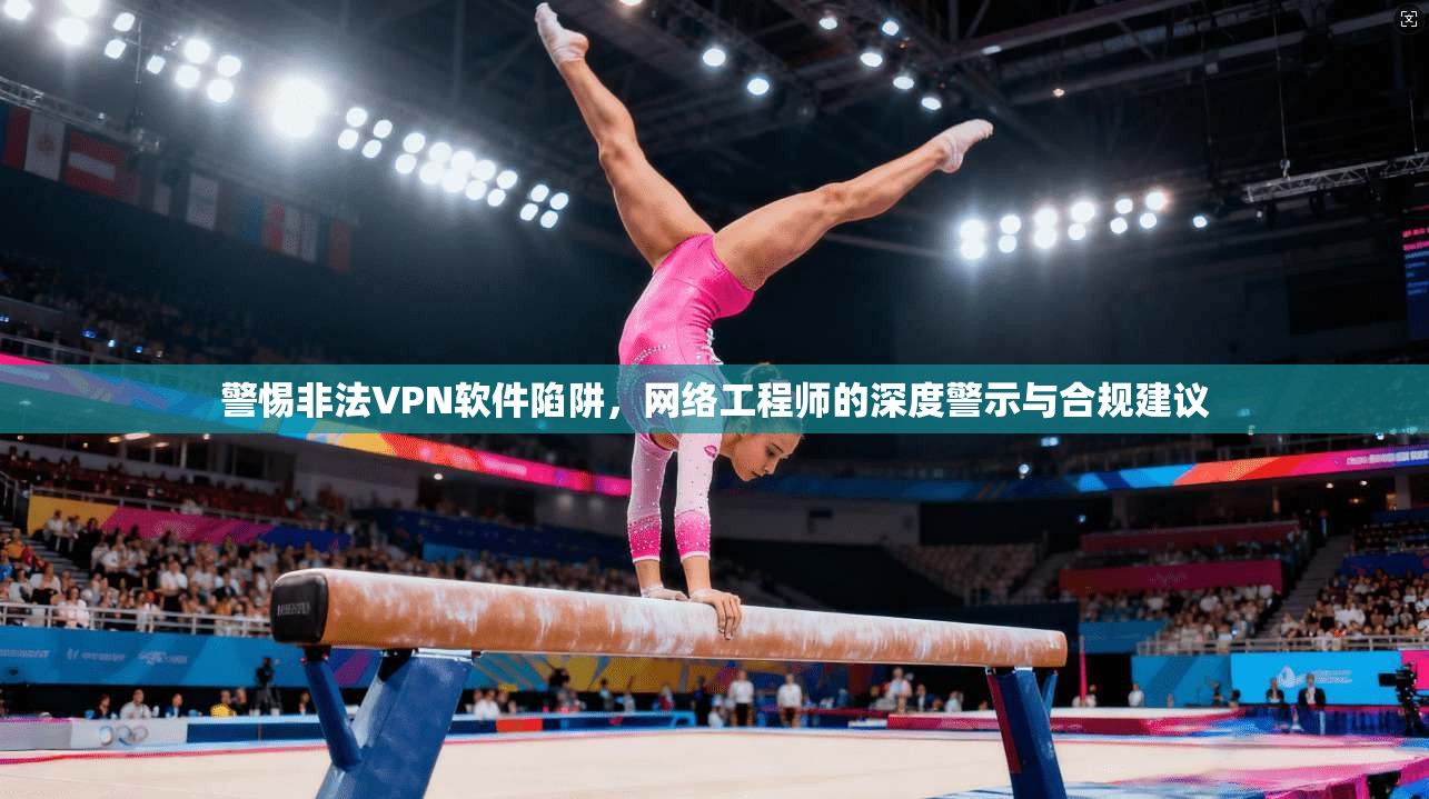 警惕非法VPN软件陷阱,网络工程师的深度警示与合规建议