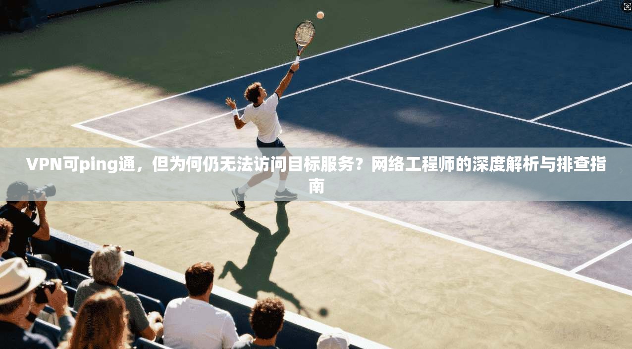 VPN可ping通,但为何仍无法访问目标服务?网络工程师的深度解析与排查指南