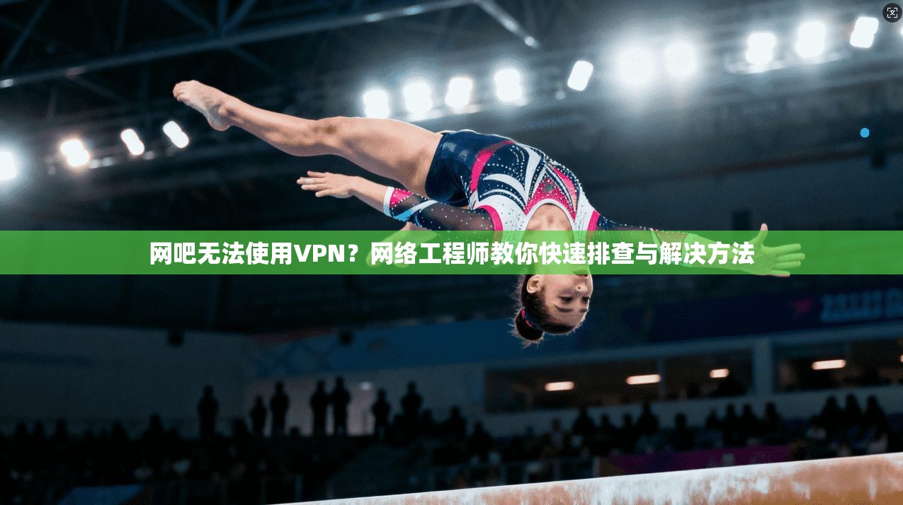 网吧无法使用VPN？网络工程师教你快速排查与解决方法