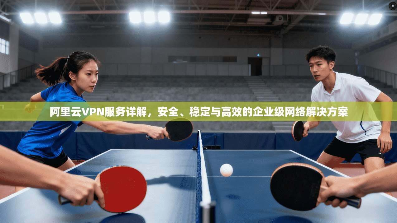 阿里云VPN服务详解,安全、稳定与高效的企业级网络解决方案 阿里云VPN服务详解,安全、稳定与高效的企业级网络解决方案