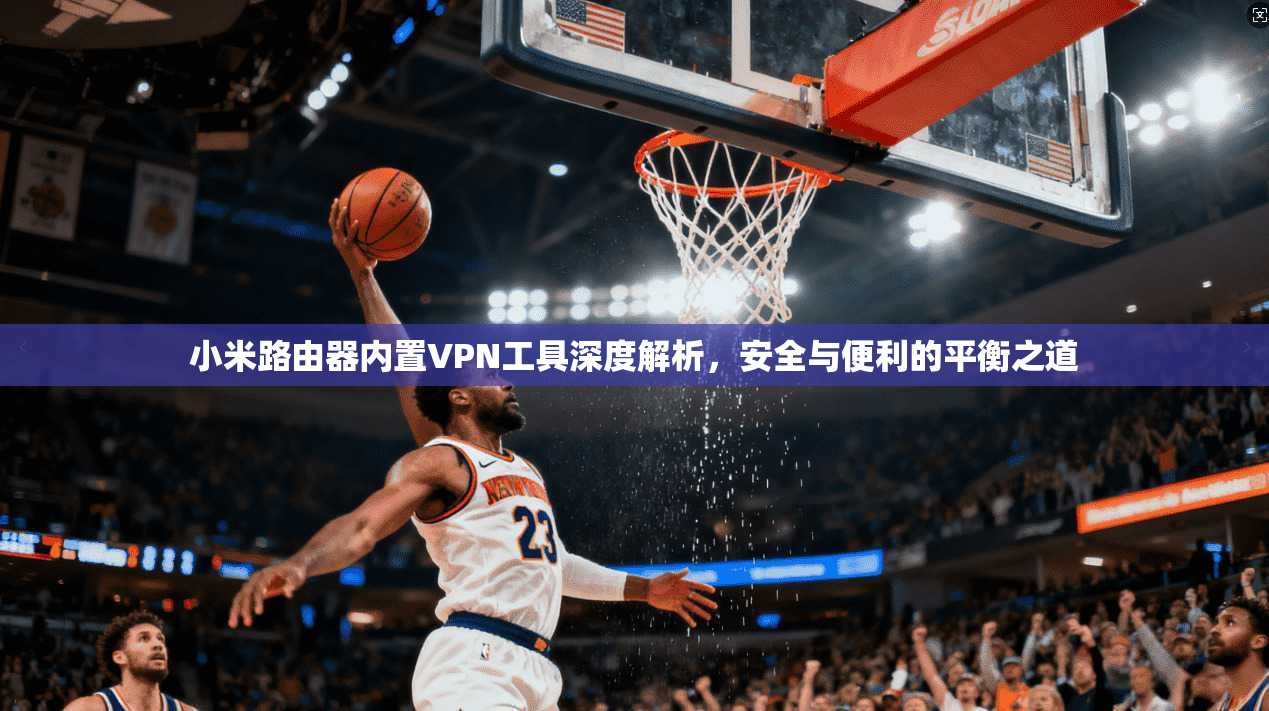 小米路由器内置VPN工具深度解析，安全与便利的平衡之道