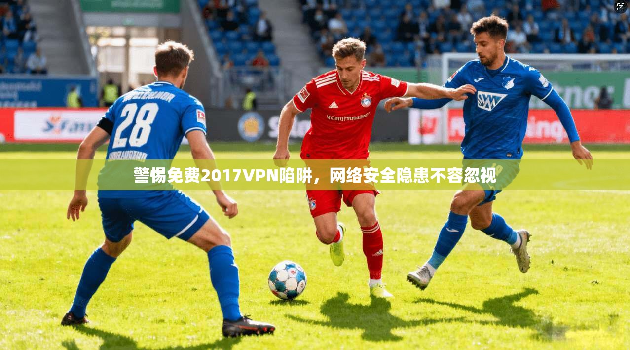 警惕免费2017VPN陷阱，网络安全隐患不容忽视