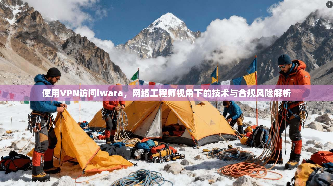 使用VPN访问iwara,网络工程师视角下的技术与合规风险解析 使用VPN访问iwara,网络工程师视角下的技术与合规风险解析