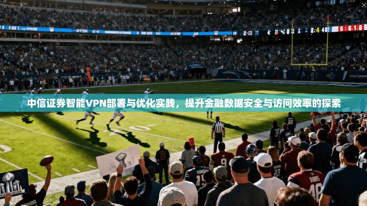 中信证券智能VPN部署与优化实践,提升金融数据安全与访问效率的探索 中信证券智能VPN部署与优化实践,提升金融数据安全与访问效率的探索