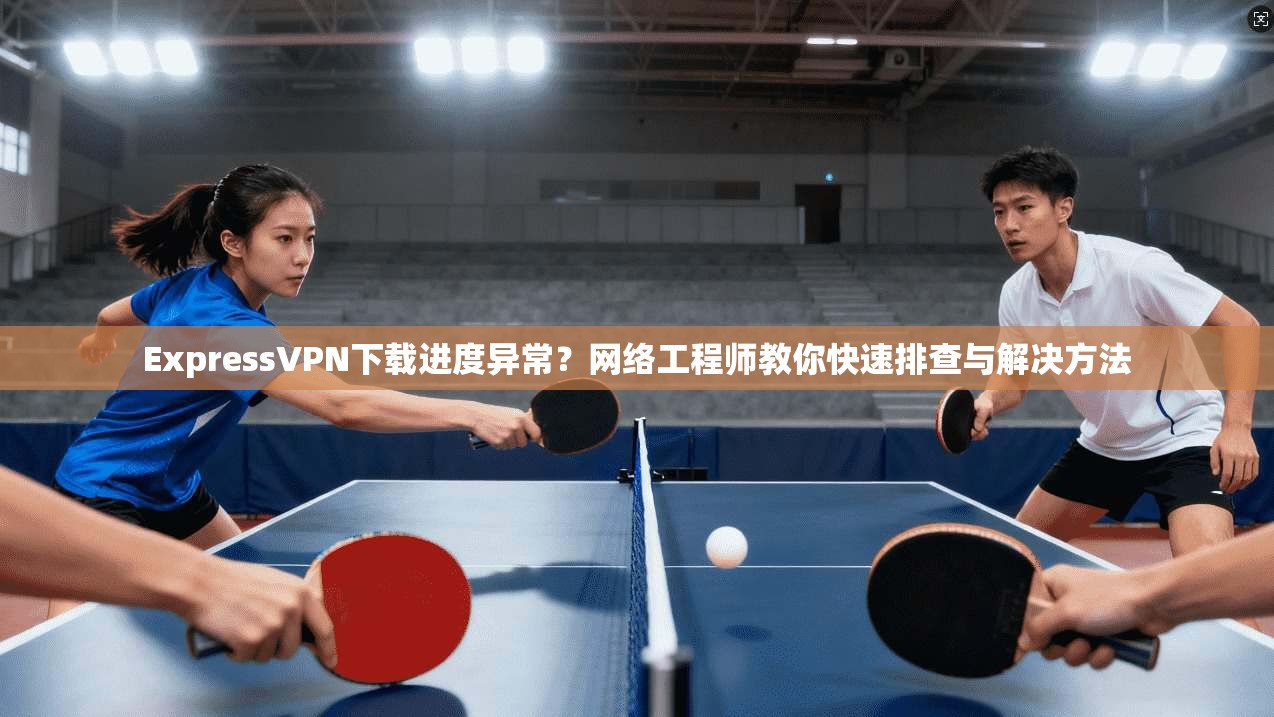 ExpressVPN下载进度异常？网络工程师教你快速排查与解决方法