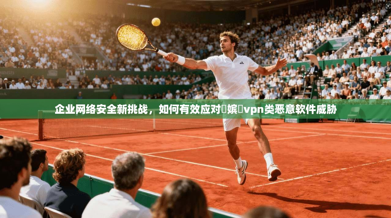 企业网络安全新挑战，如何有效应对鍦嫔収vpn类恶意软件威胁